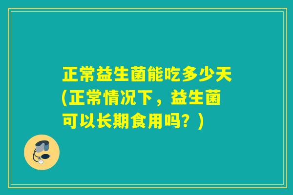 正常益生菌能吃多少天(正常情况下，益生菌可以长期食用吗？)
