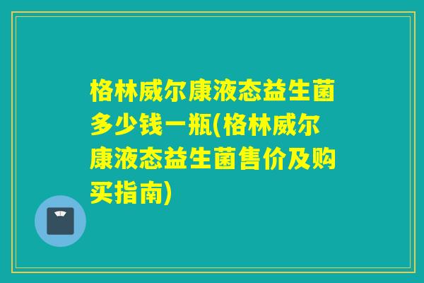 格林威尔康液态益生菌多少钱一瓶(格林威尔康液态益生菌售价及购买指南)