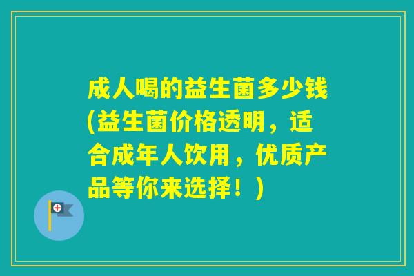 成人喝的益生菌多少钱(益生菌价格透明，适合成年人饮用，优质产品等你来选择！)