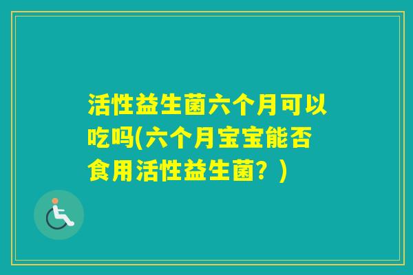 活性益生菌六个月可以吃吗(六个月宝宝能否食用活性益生菌?) 活性益生菌六个月可以吃吗(六个月宝宝能否食用活性益生菌?)