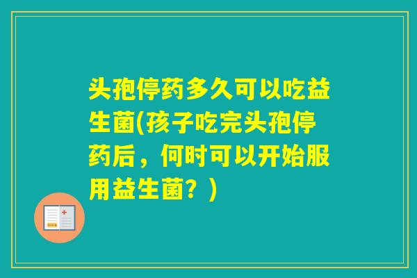 头孢停药多久可以吃益生菌(孩子吃完头孢停药后，何时可以开始服用益生菌？)