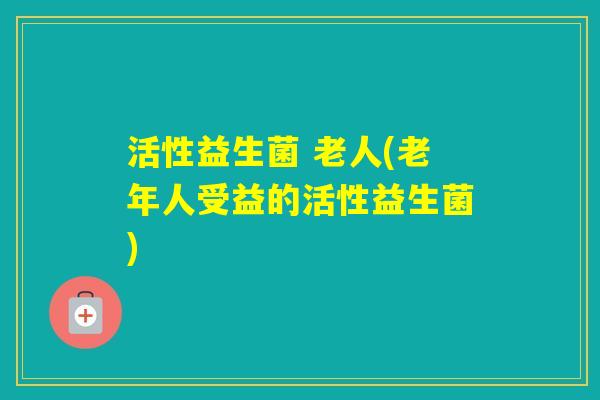活性益生菌 老人(老年人受益的活性益生菌)