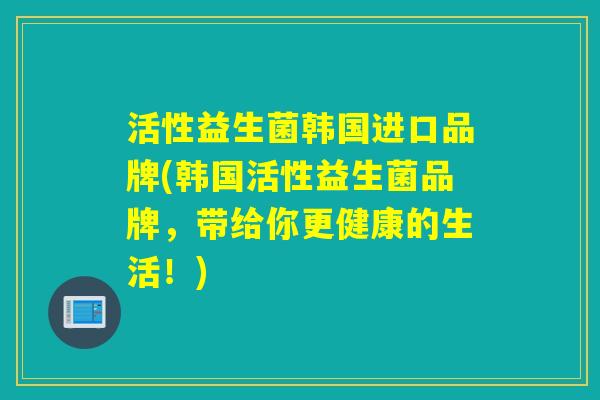 活性益生菌韩国进口品牌(韩国活性益生菌品牌，带给你更健康的生活！)
