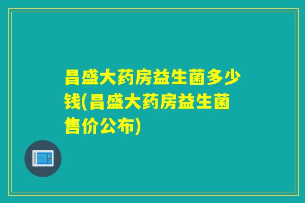 昌盛大药房益生菌多少钱(昌盛大药房益生菌售价公布)