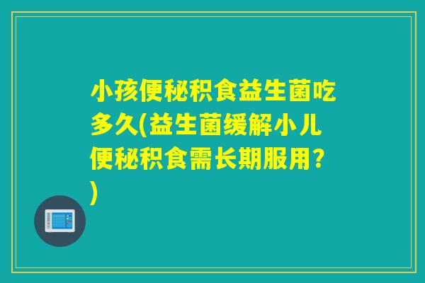 小孩积食益生菌吃多久(益生菌缓解小儿积食需长期服用？)