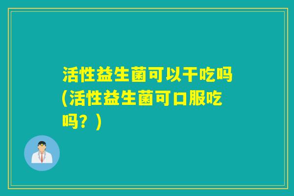 活性益生菌可以干吃吗(活性益生菌可口服吃吗？)