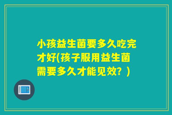 小孩益生菌要多久吃完才好(孩子服用益生菌需要多久才能见效？)