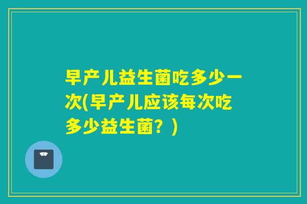 早产儿益生菌吃多少一次(早产儿应该每次吃多少益生菌？)