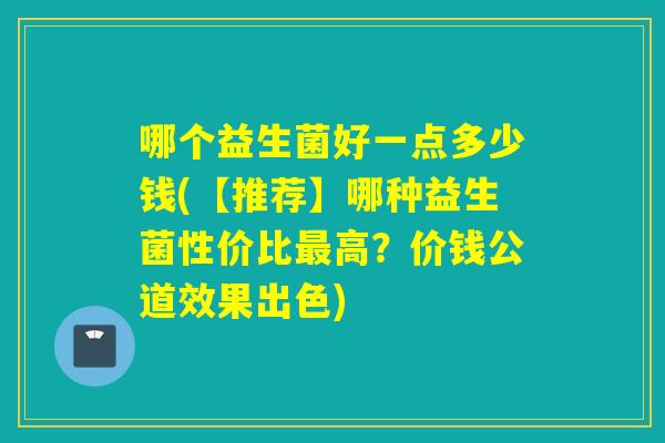 哪个益生菌好一点多少钱(【推荐】哪种益生菌性价比高？价钱公道效果出色)