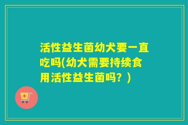 活性益生菌幼犬要一直吃吗(幼犬需要持续食用活性益生菌吗？)