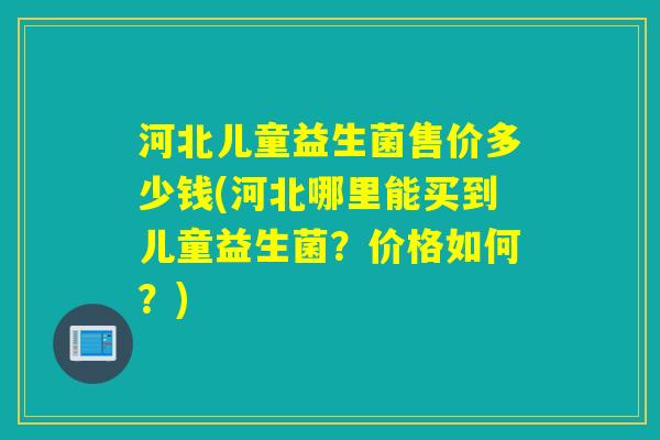 河北儿童益生菌售价多少钱(河北哪里能买到儿童益生菌？价格如何？)