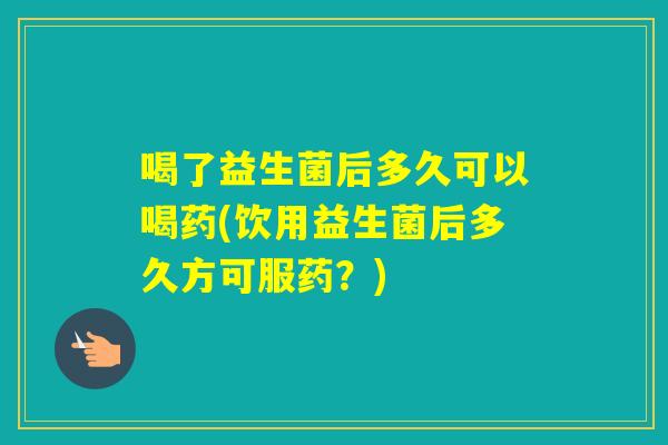 喝了益生菌后多久可以喝药(饮用益生菌后多久方可服药？)