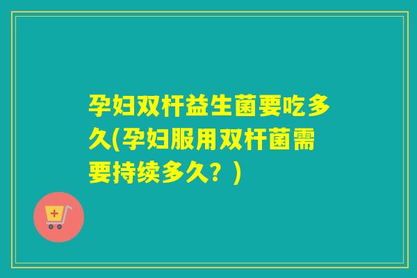 孕妇双杆益生菌要吃多久(孕妇服用双杆菌需要持续多久？)