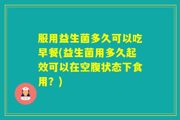 服用益生菌多久可以吃早餐(益生菌用多久起效可以在空腹状态下食用？)