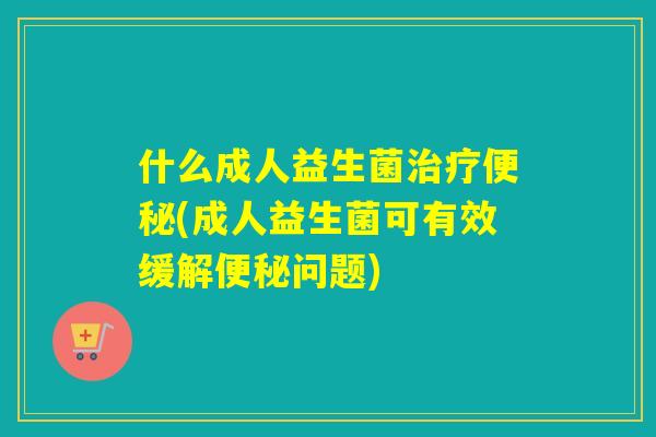 什么成人益生菌(成人益生菌可有效缓解问题)
