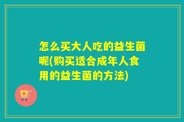 怎么买大人吃的益生菌呢(购买适合成年人食用的益生菌的方法)