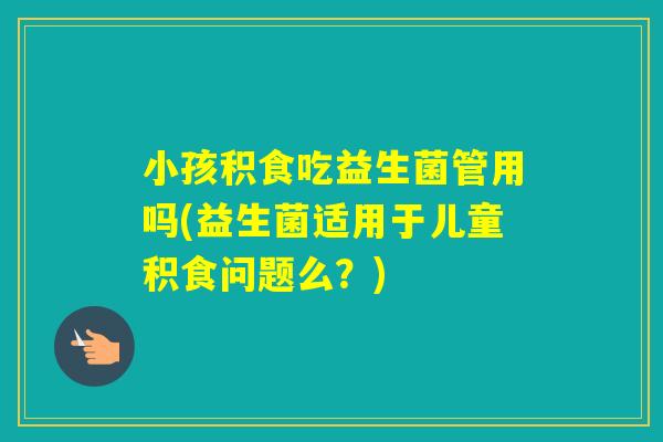 小孩积食吃益生菌管用吗(益生菌适用于儿童积食问题么？)