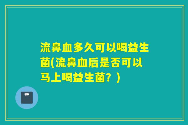 流鼻多久可以喝益生菌(流鼻后是否可以马上喝益生菌？)