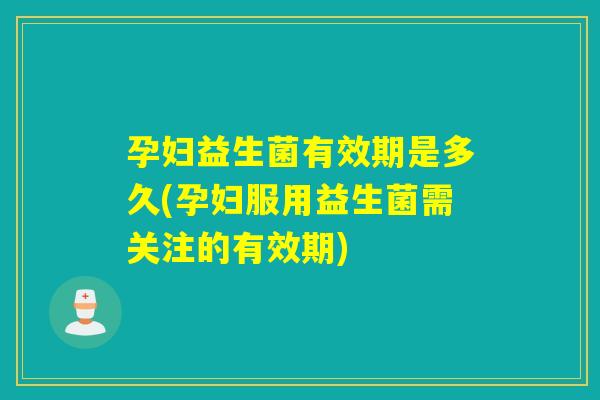 孕妇益生菌有效期是多久(孕妇服用益生菌需关注的有效期)