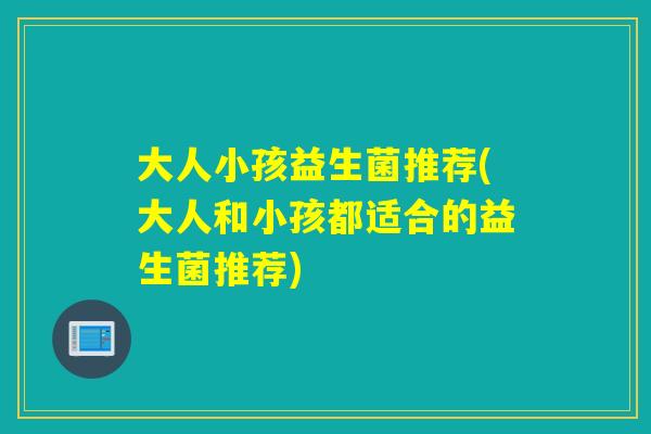大人小孩益生菌推荐(大人和小孩都适合的益生菌推荐) 大人小孩益生菌推荐(大人和小孩都适合的益生菌推荐)