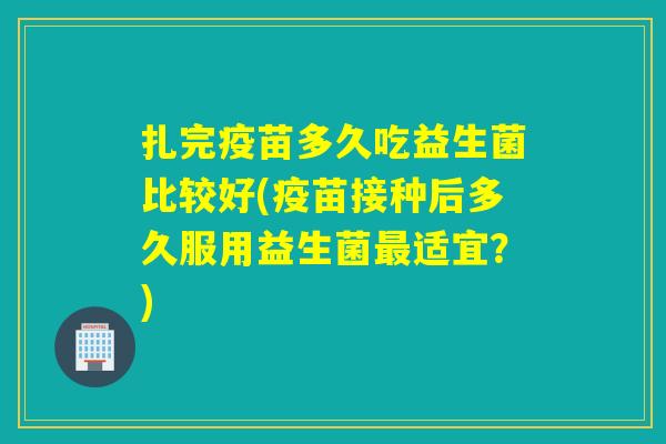 扎完疫苗多久吃益生菌比较好(疫苗接种后多久服用益生菌适宜？)