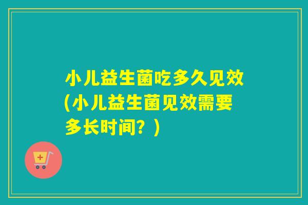 小儿益生菌吃多久见效(小儿益生菌见效需要多长时间？)