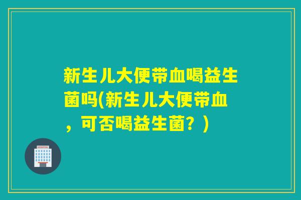 新生儿大便带喝益生菌吗(新生儿大便带,可否喝益生菌?) 新生儿大便带喝益生菌吗(新生儿大便带,可否喝益生菌?)
