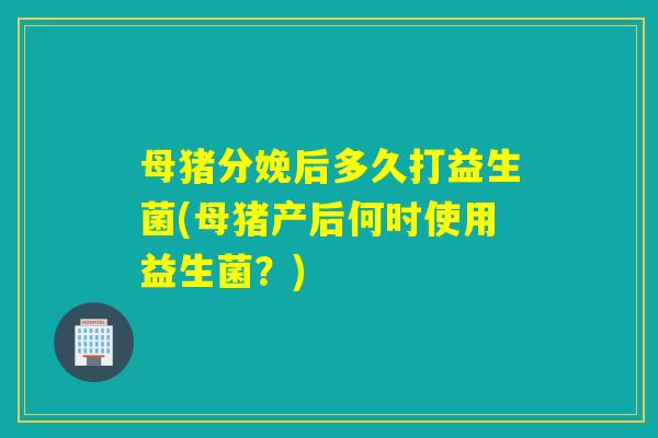 母猪分娩后多久打益生菌(母猪产后何时使用益生菌?) 母猪分娩后多久打益生菌(母猪产后何时使用益生菌?)
