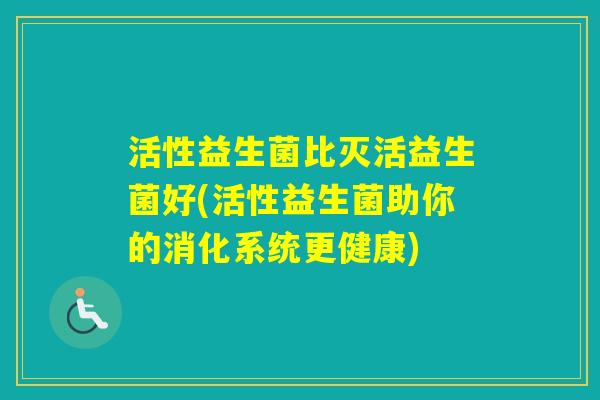 活性益生菌比灭活益生菌好(活性益生菌助你的消化系统更健康) 活性益生菌比灭活益生菌好(活性益生菌助你的消化系统更健康)