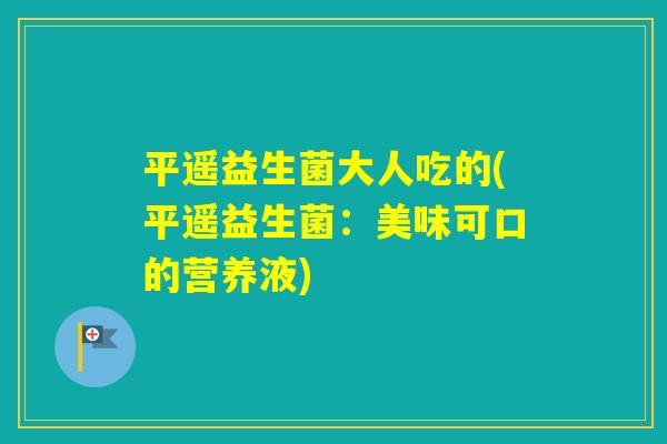 平遥益生菌大人吃的(平遥益生菌：美味可口的营养液)