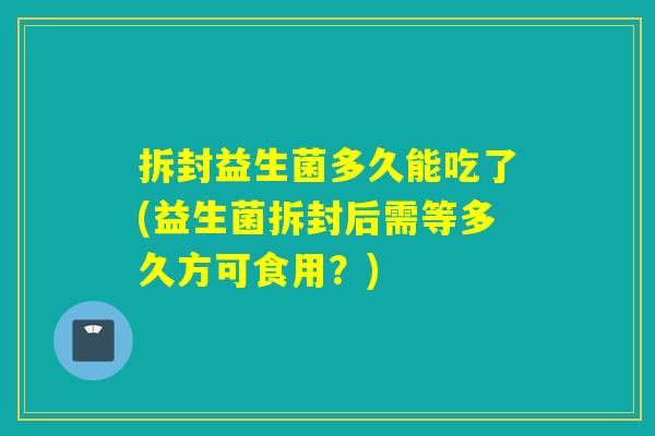 拆封益生菌多久能吃了(益生菌拆封后需等多久方可食用？)
