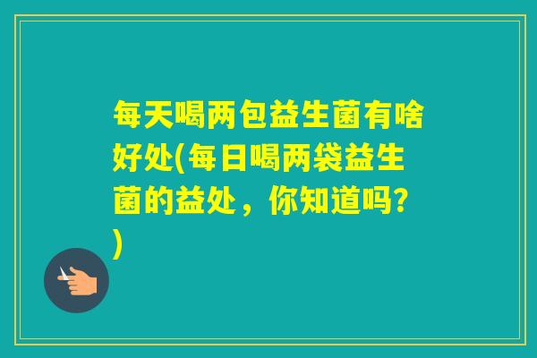 每天喝两包益生菌有啥好处(每日喝两袋益生菌的益处，你知道吗？)