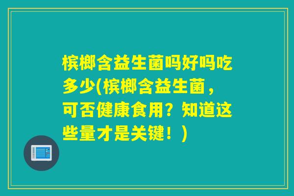 槟榔含益生菌吗好吗吃多少(槟榔含益生菌，可否健康食用？知道这些量才是关键！)