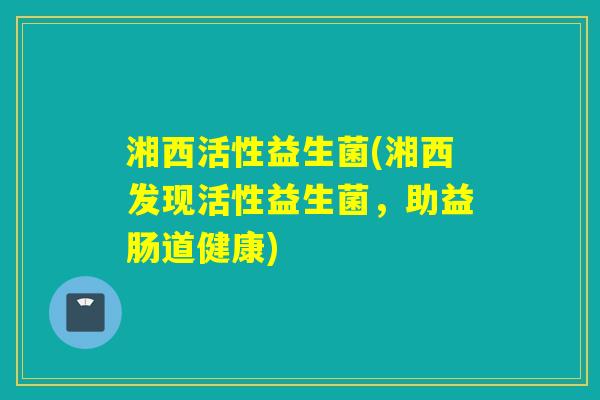 湘西活性益生菌(湘西发现活性益生菌,助益肠道健康) 湘西活性益生菌(湘西发现活性益生菌,助益肠道健康)
