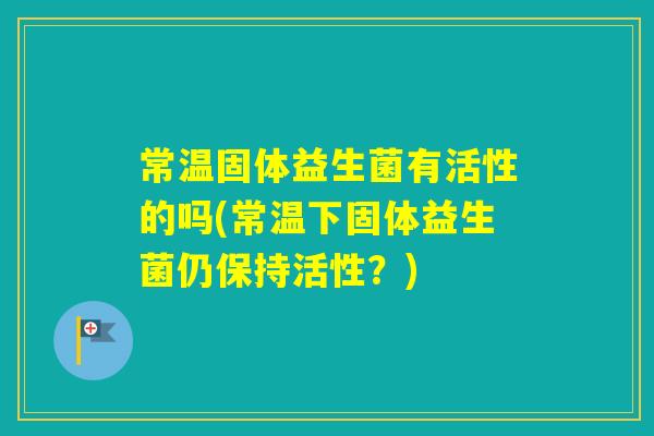 常温固体益生菌有活性的吗(常温下固体益生菌仍保持活性?) 常温固体益生菌有活性的吗(常温下固体益生菌仍保持活性?)