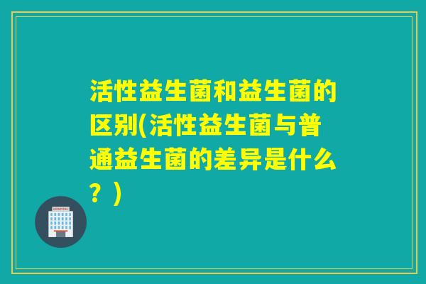 活性益生菌和益生菌的区别(活性益生菌与普通益生菌的差异是什么？)
