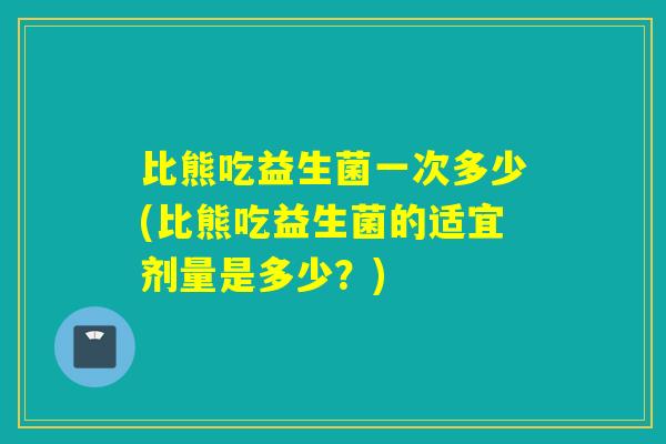 比熊吃益生菌一次多少(比熊吃益生菌的适宜剂量是多少？)