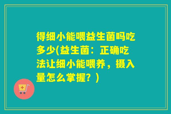 得细小能喂益生菌吗吃多少(益生菌：正确吃法让细小能喂养，摄入量怎么掌握？)