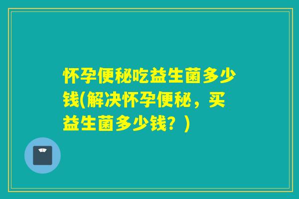 怀孕吃益生菌多少钱(解决怀孕，买益生菌多少钱？)