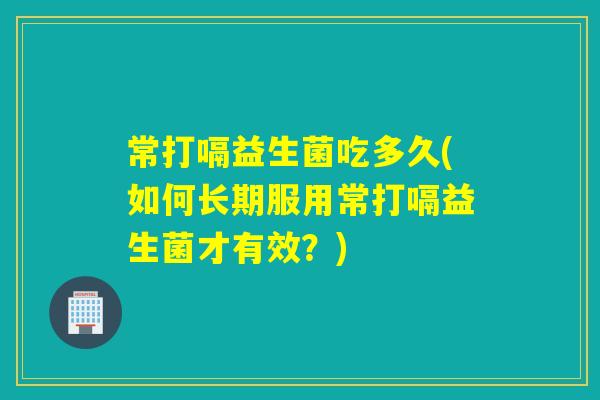 常打嗝益生菌吃多久(如何长期服用常打嗝益生菌才有效？)