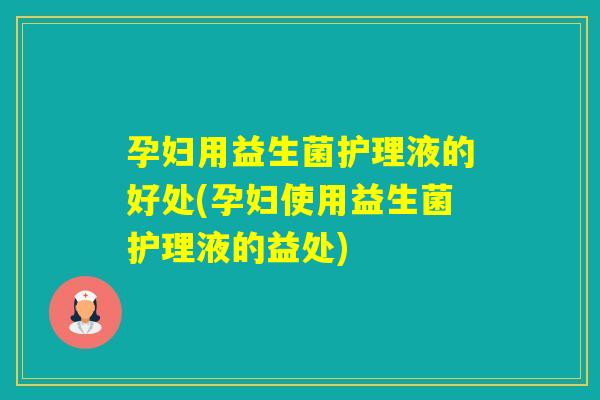 孕妇用益生菌护理液的好处(孕妇使用益生菌护理液的益处)