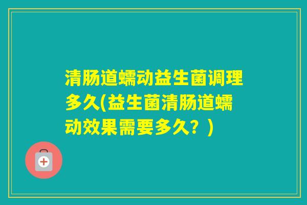 清肠道蠕动益生菌调理多久(益生菌清肠道蠕动效果需要多久？)