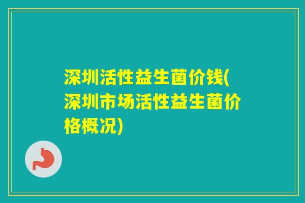 深圳活性益生菌价钱(深圳市场活性益生菌价格概况) 深圳活性益生菌价钱(深圳市场活性益生菌价格概况)