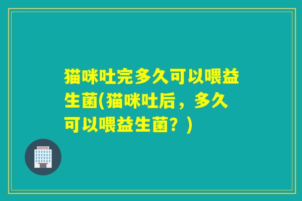 猫咪吐完多久可以喂益生菌(猫咪吐后，多久可以喂益生菌？)