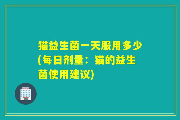 猫益生菌一天服用多少(每日剂量:猫的益生菌使用建议) 猫益生菌一天服用多少(每日剂量:猫的益生菌使用建议)