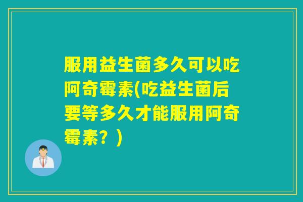 服用益生菌多久可以吃阿奇霉素(吃益生菌后要等多久才能服用阿奇霉素？)