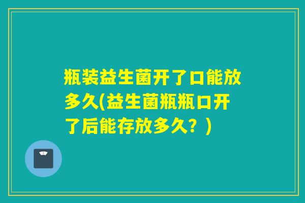 瓶装益生菌开了口能放多久(益生菌瓶瓶口开了后能存放多久？)