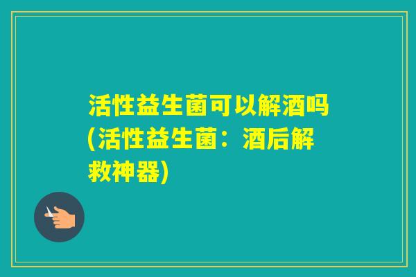 活性益生菌可以解酒吗(活性益生菌:酒后解救神器) 活性益生菌可以解酒吗(活性益生菌:酒后解救神器)