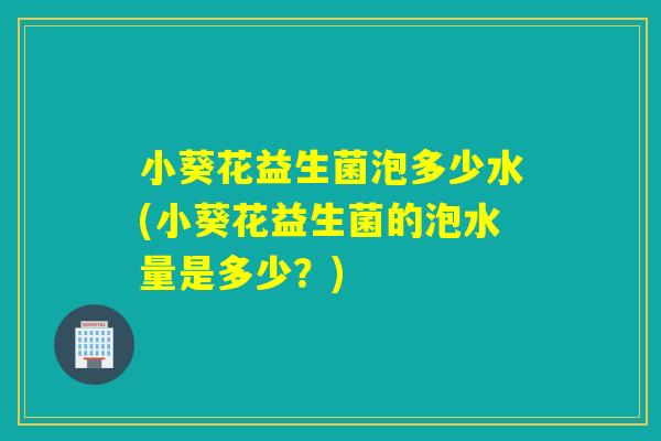小葵花益生菌泡多少水(小葵花益生菌的泡水量是多少？)