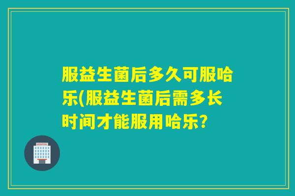 服益生菌后多久可服哈乐(服益生菌后需多长时间才能服用哈乐？
